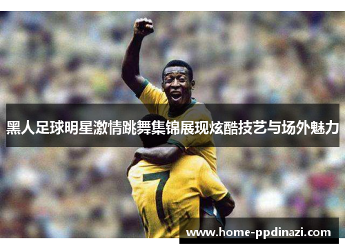 黑人足球明星激情跳舞集锦展现炫酷技艺与场外魅力