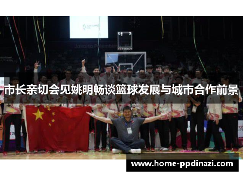 市长亲切会见姚明畅谈篮球发展与城市合作前景