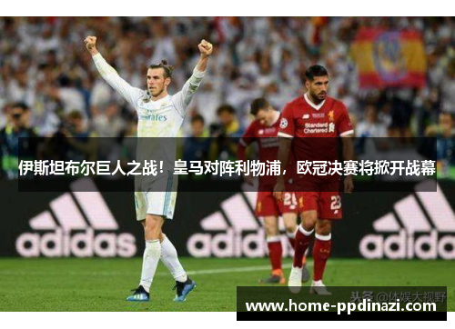 伊斯坦布尔巨人之战！皇马对阵利物浦，欧冠决赛将掀开战幕