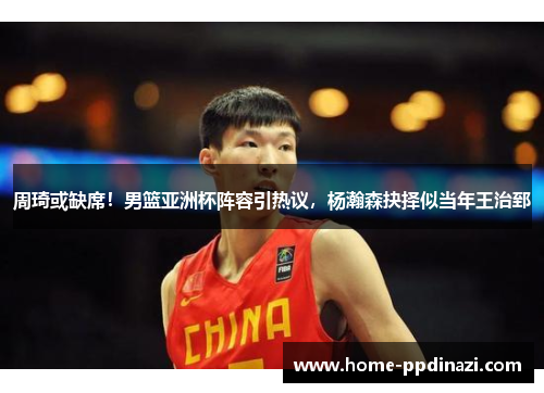 周琦或缺席！男篮亚洲杯阵容引热议，杨瀚森抉择似当年王治郅